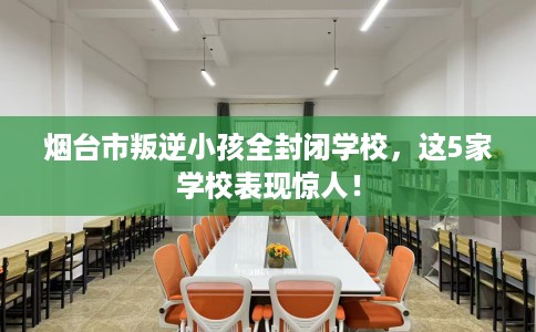 烟台市叛逆小孩全封闭学校，这5家学校表现惊人！