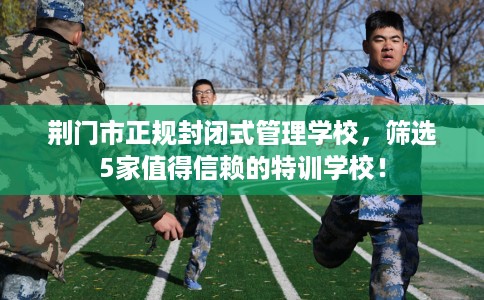 荆门市正规封闭式管理学校，筛选5家值得信赖的特训学校！