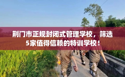 荆门市正规封闭式管理学校，筛选5家值得信赖的特训学校！