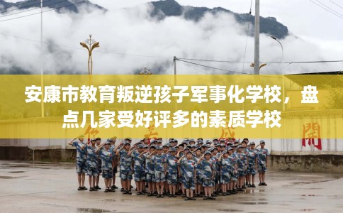 安康市教育叛逆孩子军事化学校，盘点几家受好评多的素质学校