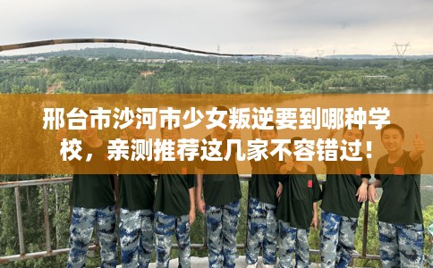 邢台市沙河市少女叛逆要到哪种学校，亲测推荐这几家不容错过！