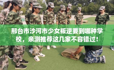 邢台市沙河市少女叛逆要到哪种学校，亲测推荐这几家不容错过！