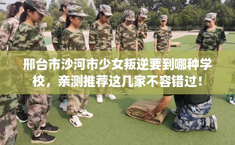 邢台市沙河市少女叛逆要到哪种学校，亲测推荐这几家不容错过！