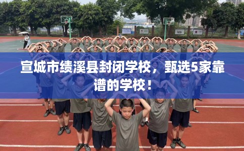 宣城市绩溪县封闭学校，甄选5家靠谱的学校！