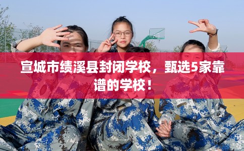 宣城市绩溪县封闭学校，甄选5家靠谱的学校！