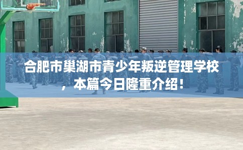 合肥市巢湖市青少年叛逆管理学校,本篇今日隆重介绍! 合肥市巢湖市青少年叛逆管理学校,本篇今日隆重介绍!