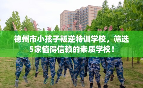 德州市小孩子叛逆特训学校，筛选5家值得信赖的素质学校！