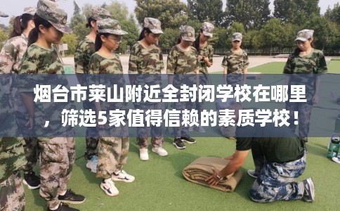烟台市莱山附近全封闭学校在哪里,筛选5家值得信赖的素质学校! 烟台市莱山附近全封闭学校在哪里,筛选5家值得信赖的素质学校!