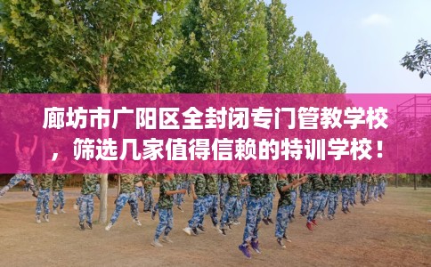 廊坊市广阳区全封闭专门管教学校,筛选几家值得信赖的特训学校! 廊坊市广阳区全封闭专门管教学校,筛选几家值得信赖的特训学校!