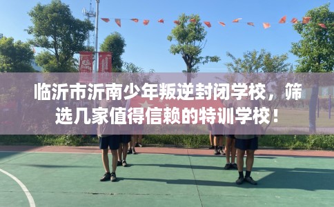 临沂市沂南少年叛逆封闭学校,筛选几家值得信赖的特训学校! 临沂市沂南少年叛逆封闭学校,筛选几家值得信赖的特训学校!