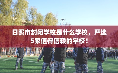 日照市封闭学校是什么学校,严选5家值得信赖的学校! 日照市封闭学校是什么学校,严选5家值得信赖的学校!