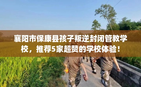 襄阳市保康县孩子叛逆封闭管教学校，推荐5家超赞的学校体验！