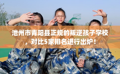 池州市青阳县正规的叛逆孩子学校,对比5家排名进行出炉! 池州市青阳县正规的叛逆孩子学校,对比5家排名进行出炉!