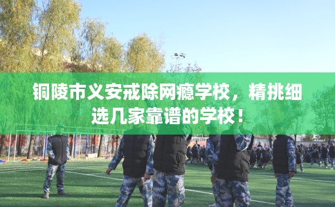 铜陵市义安戒除网瘾学校,精挑细选几家靠谱的学校! 铜陵市义安戒除网瘾学校,精挑细选几家靠谱的学校!