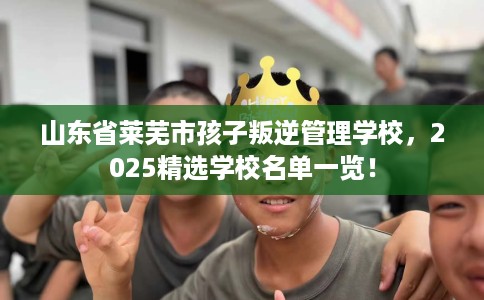 山东省莱芜市孩子叛逆管理学校,2025精选学校名单一览! 山东省莱芜市孩子叛逆管理学校,2025精选学校名单一览!