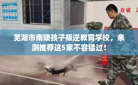 芜湖市南陵孩子叛逆教育学校，亲测推荐这5家不容错过！