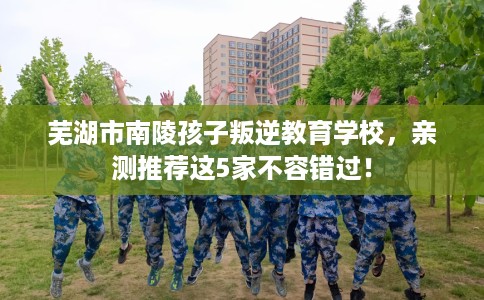 芜湖市南陵孩子叛逆教育学校，亲测推荐这5家不容错过！