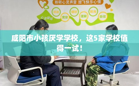 咸阳市小孩厌学学校，这5家学校值得一试！