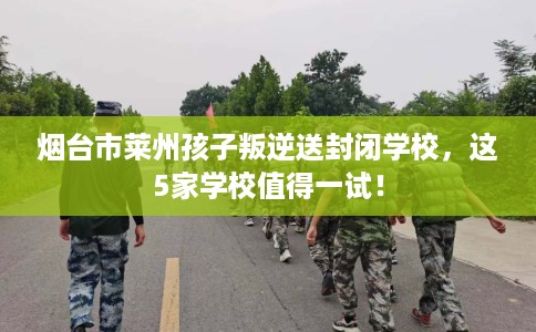 烟台市莱州孩子叛逆送封闭学校，这5家学校值得一试！