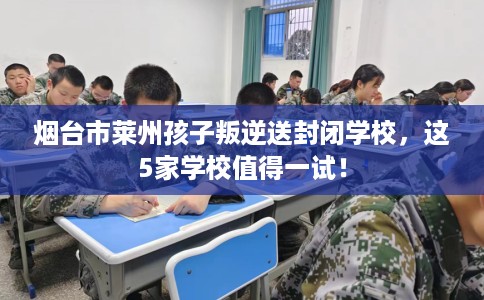 烟台市莱州孩子叛逆送封闭学校，这5家学校值得一试！