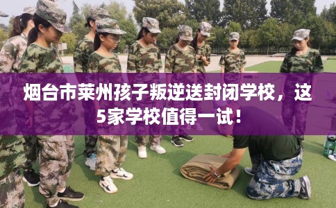 烟台市莱州孩子叛逆送封闭学校，这5家学校值得一试！