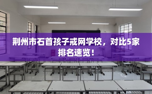 荆州市石首孩子戒网学校，对比5家排名速览！