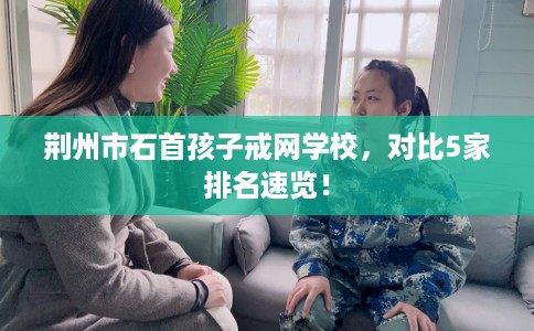 荆州市石首孩子戒网学校，对比5家排名速览！