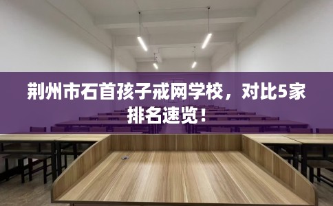 荆州市石首孩子戒网学校，对比5家排名速览！