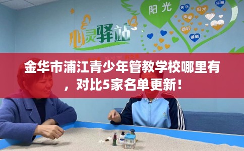 金华市浦江青少年管教学校哪里有,对比5家名单更新! 金华市浦江青少年管教学校哪里有,对比5家名单更新!