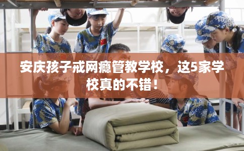 安庆孩子戒网瘾管教学校，这5家学校真的不错！