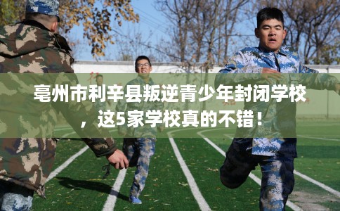 亳州市利辛县叛逆青少年封闭学校,这5家学校真的不错! 亳州市利辛县叛逆青少年封闭学校,这5家学校真的不错!