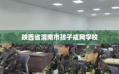 陕西省渭南市孩子戒网学校 陕西省渭南市孩子戒网学校