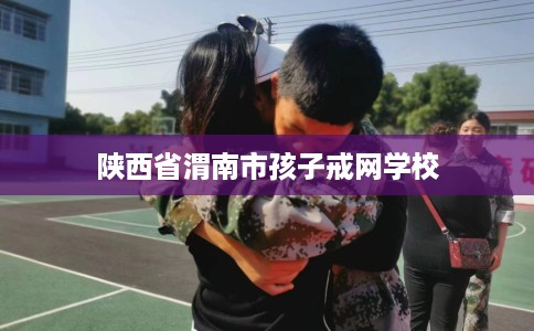 陕西省渭南市孩子戒网学校 陕西省渭南市孩子戒网学校
