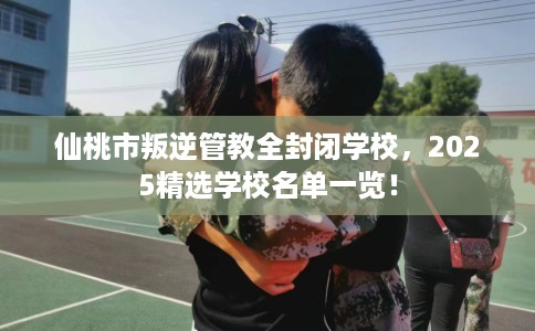 仙桃市叛逆管教全封闭学校,2025精选学校名单一览! 仙桃市叛逆管教全封闭学校,2025精选学校名单一览!