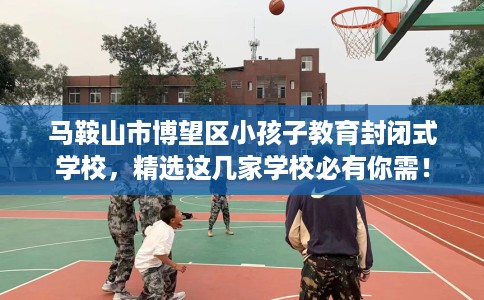 马鞍山市博望区小孩子教育封闭式学校,精选这几家学校必有你需! 马鞍山市博望区小孩子教育封闭式学校,精选这几家学校必有你需!