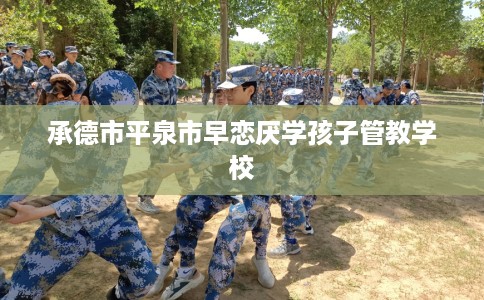 承德市平泉市早恋厌学孩子管教学校 承德市平泉市早恋厌学孩子管教学校
