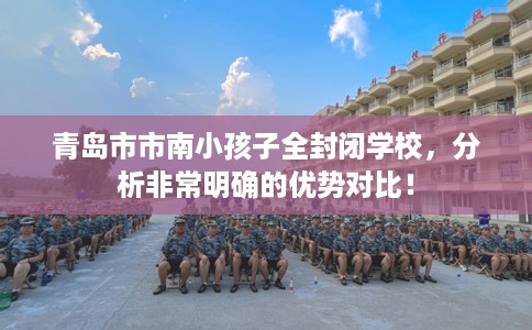 青岛市市南小孩子全封闭学校,分析非常明确的优势对比! 青岛市市南小孩子全封闭学校,分析非常明确的优势对比!