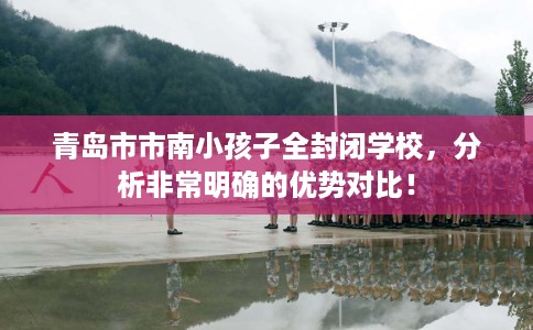 青岛市市南小孩子全封闭学校,分析非常明确的优势对比! 青岛市市南小孩子全封闭学校,分析非常明确的优势对比!