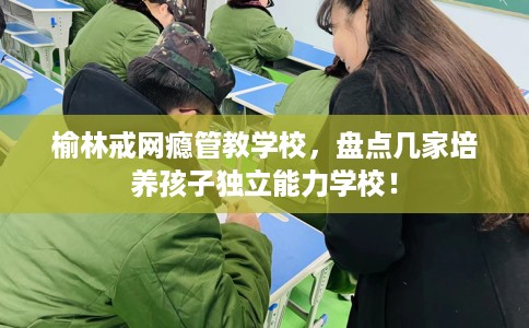 榆林戒网瘾管教学校,盘点几家培养孩子独立能力学校! 榆林戒网瘾管教学校,盘点几家培养孩子独立能力学校!