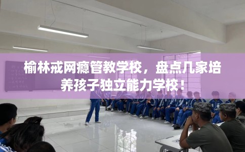 榆林戒网瘾管教学校,盘点几家培养孩子独立能力学校! 榆林戒网瘾管教学校,盘点几家培养孩子独立能力学校!