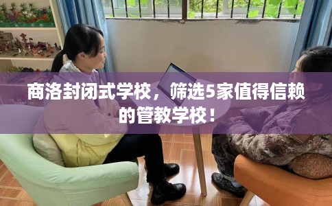 商洛封闭式学校,筛选5家值得信赖的管教学校! 商洛封闭式学校,筛选5家值得信赖的管教学校!