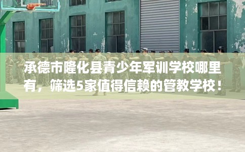 承德市隆化县青少年军训学校哪里有,筛选5家值得信赖的管教学校! 承德市隆化县青少年军训学校哪里有,筛选5家值得信赖的管教学校!