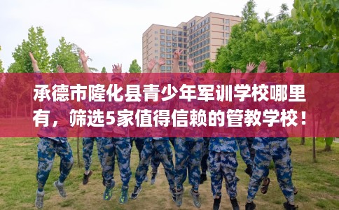承德市隆化县青少年军训学校哪里有,筛选5家值得信赖的管教学校! 承德市隆化县青少年军训学校哪里有,筛选5家值得信赖的管教学校!