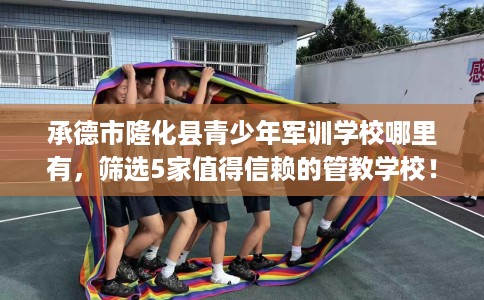 承德市隆化县青少年军训学校哪里有,筛选5家值得信赖的管教学校! 承德市隆化县青少年军训学校哪里有,筛选5家值得信赖的管教学校!