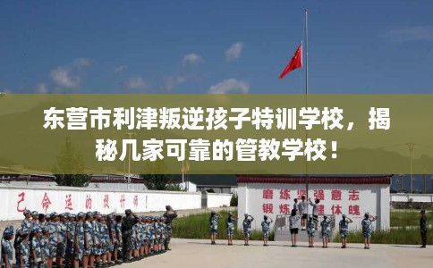 东营市利津叛逆孩子特训学校,揭秘几家可靠的管教学校! 东营市利津叛逆孩子特训学校,揭秘几家可靠的管教学校!