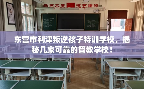 东营市利津叛逆孩子特训学校,揭秘几家可靠的管教学校! 东营市利津叛逆孩子特训学校,揭秘几家可靠的管教学校!