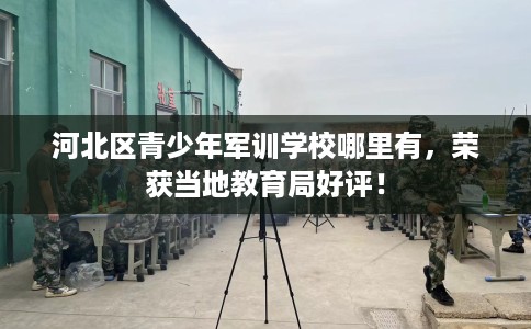 河北区青少年军训学校哪里有,荣获当地教育局好评! 河北区青少年军训学校哪里有,荣获当地教育局好评!