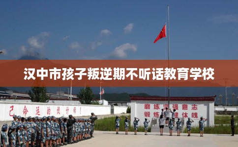 汉中市孩子叛逆期不听话教育学校 汉中市孩子叛逆期不听话教育学校