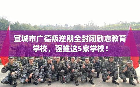 宣城市广德叛逆期全封闭励志教育学校，强推这5家学校！