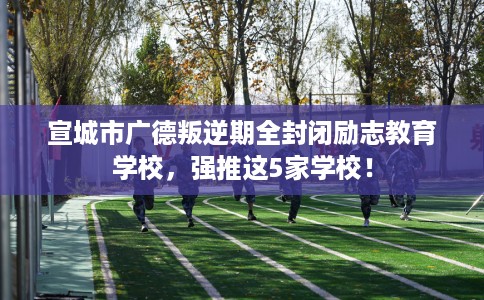 宣城市广德叛逆期全封闭励志教育学校，强推这5家学校！